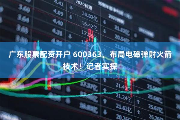 广东股票配资开户 600363，布局电磁弹射火箭技术！记者实探