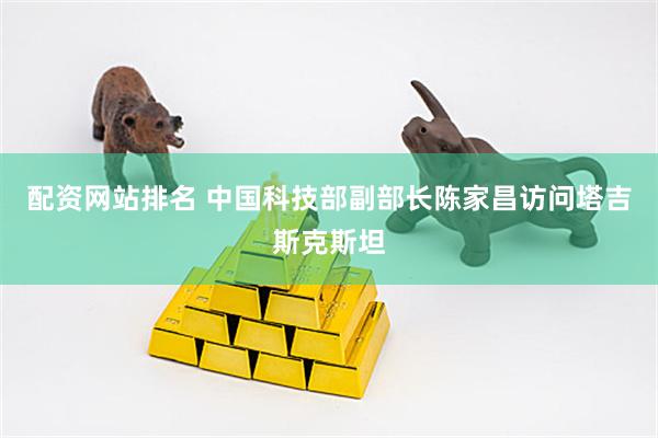 配资网站排名 中国科技部副部长陈家昌访问塔吉斯克斯坦