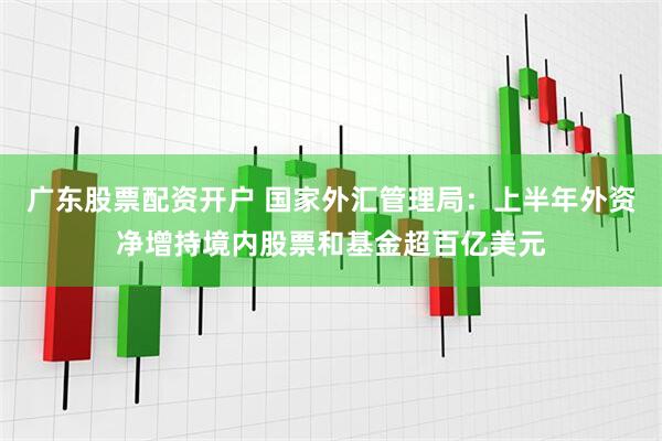 广东股票配资开户 国家外汇管理局：上半年外资净增持境内股票和基金超百亿美元