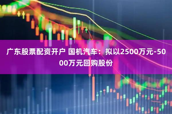 广东股票配资开户 国机汽车：拟以2500万元-5000万元回购股份