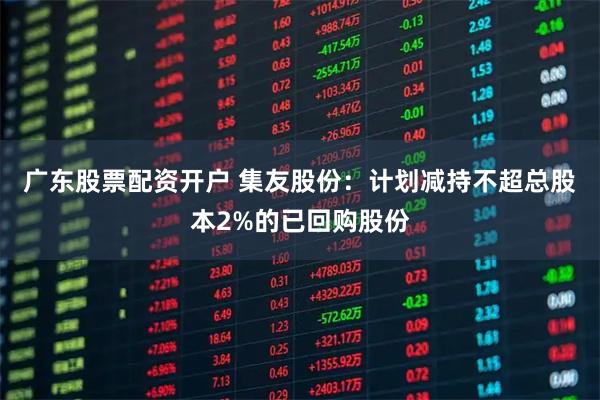 广东股票配资开户 集友股份：计划减持不超总股本2%的已回购股份