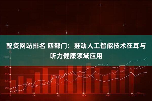 配资网站排名 四部门：推动人工智能技术在耳与听力健康领域应用