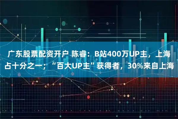 广东股票配资开户 陈睿：B站400万UP主，上海占十分之一；“百大UP主”获得者，30%来自上海