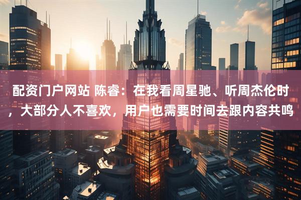 配资门户网站 陈睿：在我看周星驰、听周杰伦时，大部分人不喜欢，用户也需要时间去跟内容共鸣