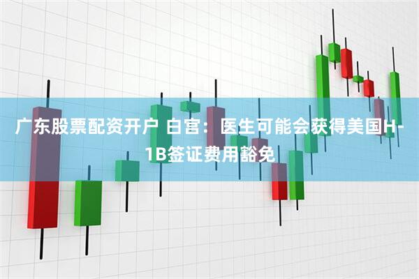 广东股票配资开户 白宫：医生可能会获得美国H-1B签证费用豁免
