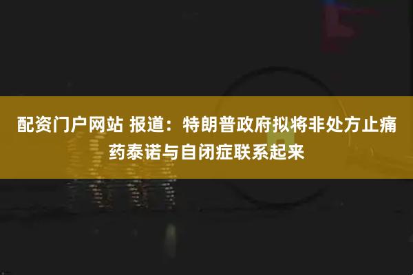 配资门户网站 报道：特朗普政府拟将非处方止痛药泰诺与自闭症联系起来