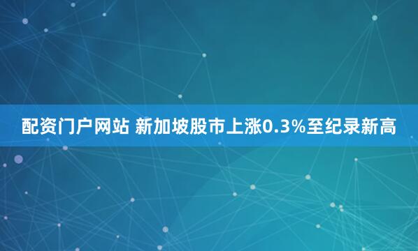 配资门户网站 新加坡股市上涨0.3%至纪录新高