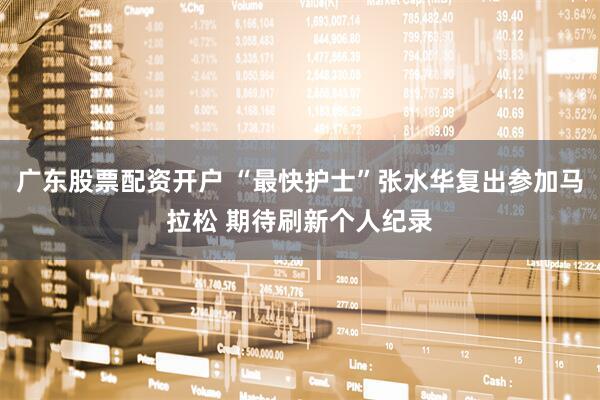 广东股票配资开户 “最快护士”张水华复出参加马拉松 期待刷新个人纪录